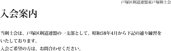 入会案内 戸塚区剣道連盟東戸塚剣士会 当剣士会は、戸塚区剣道連盟の一支部として、昭和58年4月から下記の通り練習をいたしております。 入会ご希望の方は、別紙申込書でお申込みください。